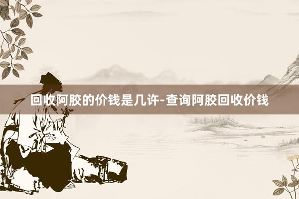 回收阿胶的价钱是几许-查询阿胶回收价钱