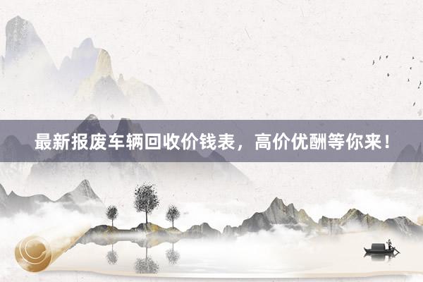 最新报废车辆回收价钱表，高价优酬等你来！