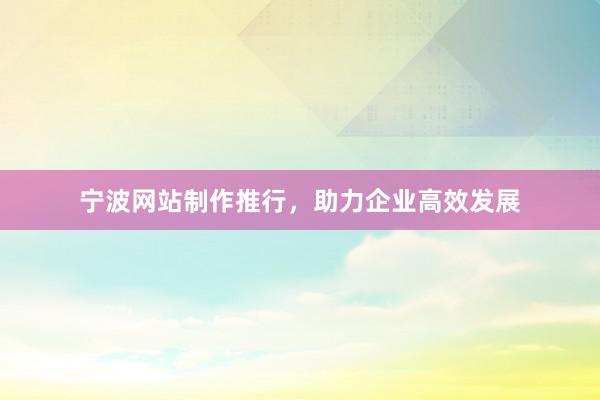 宁波网站制作推行，助力企业高效发展