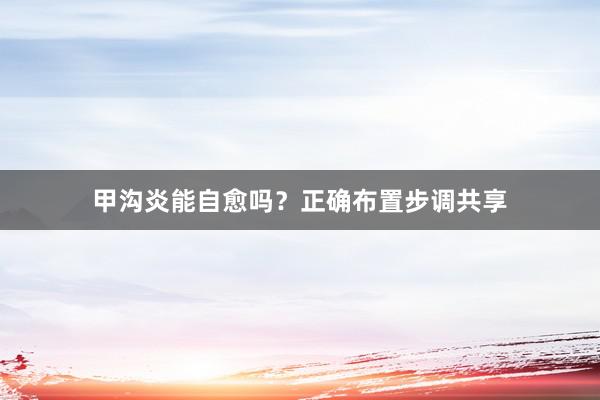 甲沟炎能自愈吗？正确布置步调共享